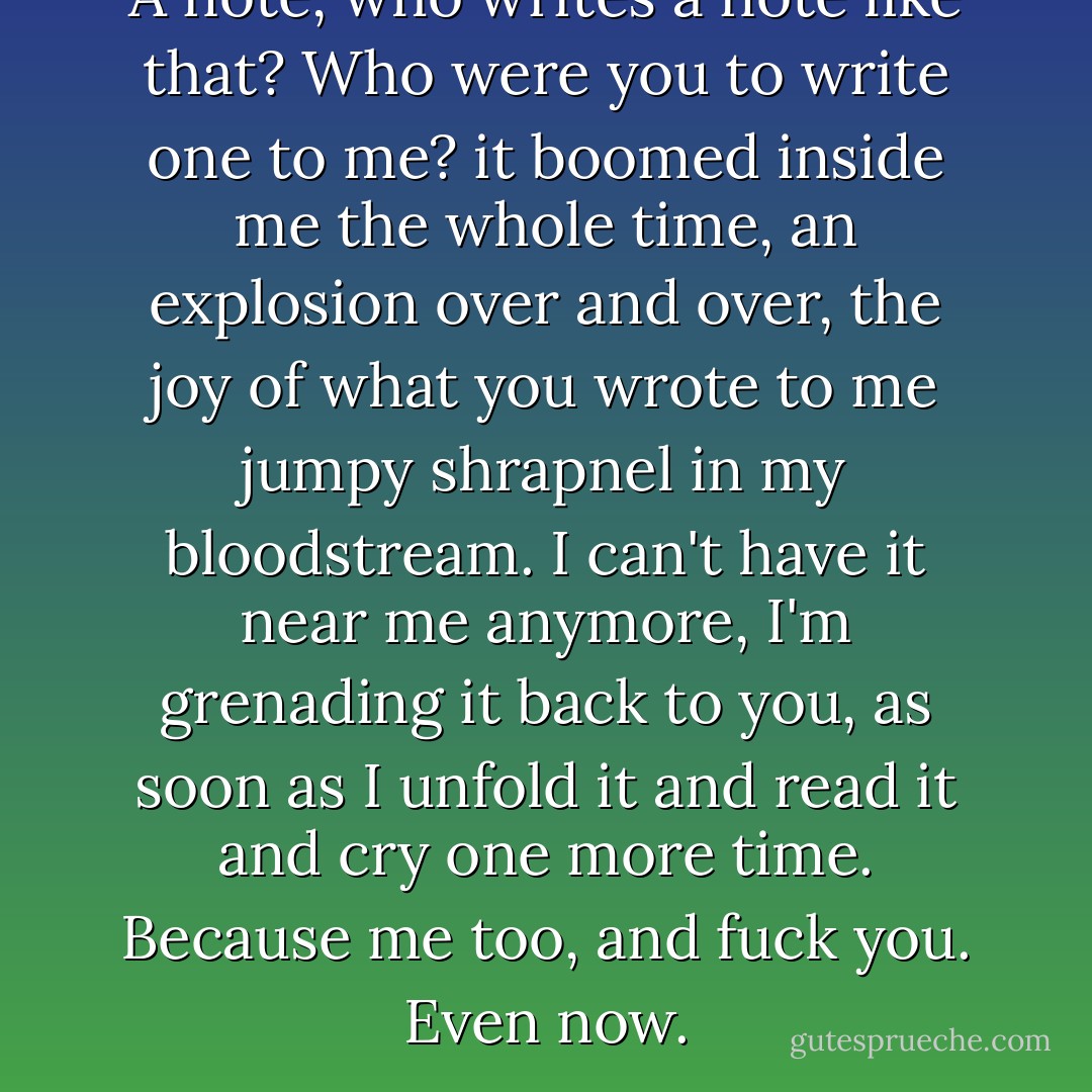 A note, who writes a note like that? Who were you to write one to me? it boomed inside me the whole time, an explosion over and over, the joy of what you wrote to me jumpy shrapnel in my bloodstream. I can't have it near me anymore, I'm grenading it back to you, as soon as I unfold it and read it and cry one more time. Because me too, and fuck you. Even now. - Daniel Handler