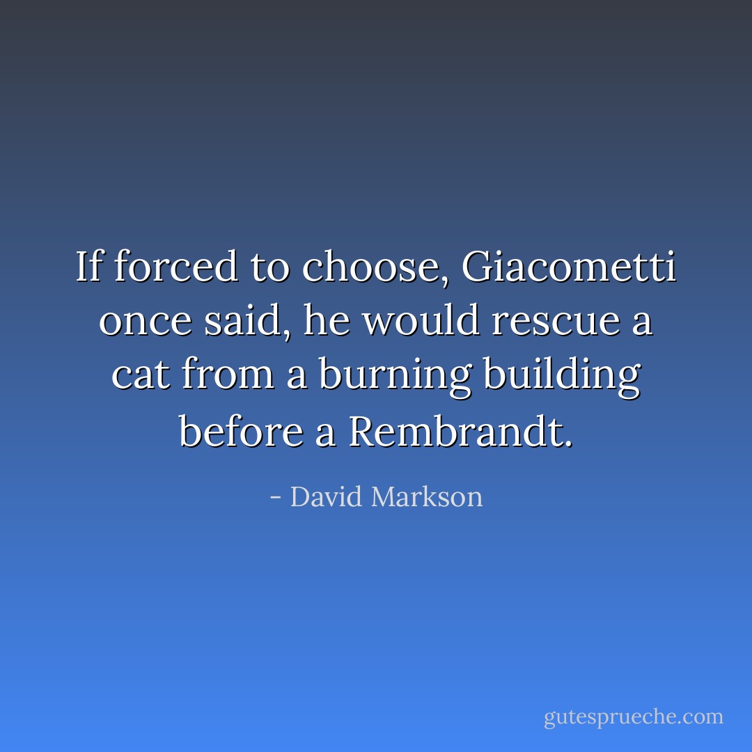If forced to choose, Giacometti once said, he would rescue a cat from a burning building before a Rembrandt. - David Markson