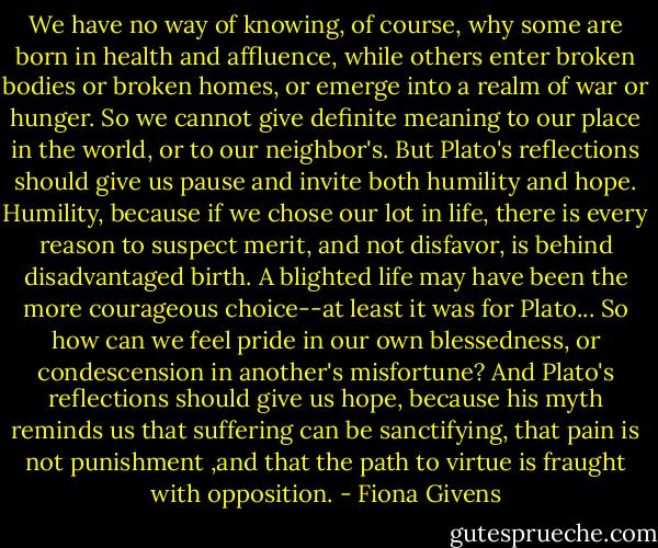 We have no way of knowing, of course, why some are born in health and affluence, while others enter broken bodies or broken homes, or emerge into a realm of war or hunger. So we cannot give definite meaning to our place in the world, or to our neighbor's. But Plato's reflections should give us pause and invite both humility and hope. Humility, because if we chose our lot in life, there is every reason to suspect merit, and not disfavor, is behind disadvantaged birth. A blighted life may have been the more courageous choice--at least it was for Plato... So how can we feel pride in our own blessedness, or condescension in another's misfortune? And Plato's reflections should give us hope, because his myth reminds us that suffering can be sanctifying, that pain is not punishment ,and that the path to virtue is fraught with opposition. - Fiona Givens
