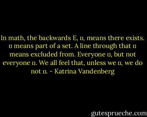 In math, the backwards E, ∃, means there exists. ∈ means part of a set. A line through that ∉ means excluded from. Everyone ∃, but not everyone ∈. We all feel that, unless we ∈, we do not ∃. - Katrina Vandenberg