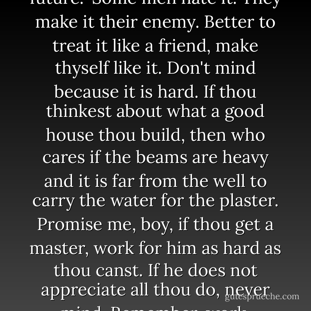 When no buyers were near, he talked to me earnestly to impress upon me how valuable work would be to me in the future: 'Some men hate it. They make it their enemy. Better to treat it like a friend, make thyself like it. Don't mind because it is hard. If thou thinkest about what a good house thou build, then who cares if the beams are heavy and it is far from the well to carry the water for the plaster. Promise me, boy, if thou get a master, work for him as hard as thou canst. If he does not appreciate all thou do, never mind. Remember, work, well-done, does good to the man who does it. It makes him a better man. - George S. Clason