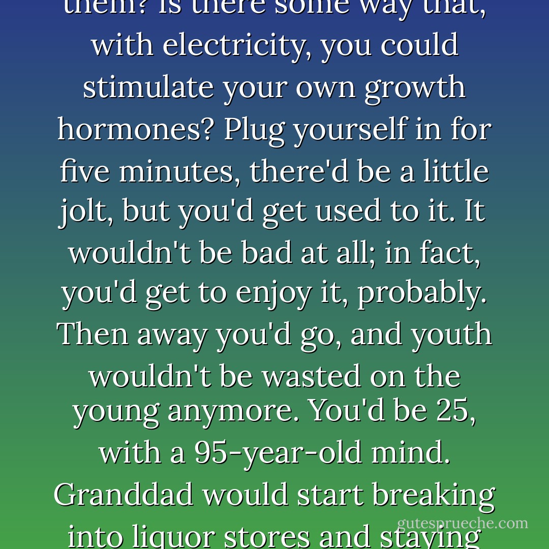 These growth hormones, where can I get a bunch of them? Is there some way that, with electricity, you could stimulate your own growth hormones? Plug yourself in for five minutes, there'd be a little jolt, but you'd get used to it. It wouldn't be bad at all; in fact, you'd get to enjoy it, probably. Then away you'd go, and youth wouldn't be wasted on the young anymore. You'd be 25, with a 95-year-old mind. Granddad would start breaking into liquor stores and staying out late. Hope we have it soon! - David Lynch