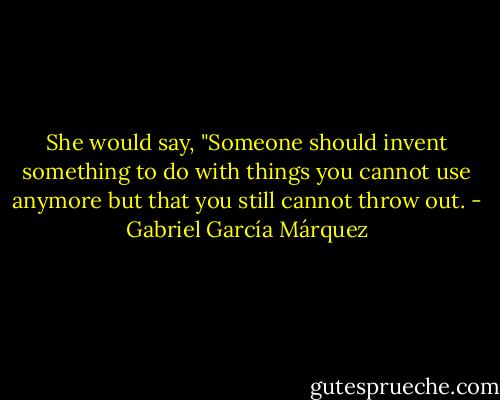 She would say, "Someone should invent something to do with things you cannot use anymore but that you still cannot throw out. - Gabriel García Márquez