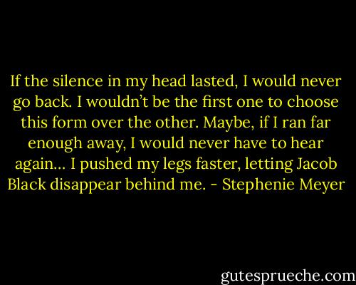 If the silence in my head lasted, I would never go back. I wouldn’t be the first one to choose this form over the other. Maybe, if I ran far enough away, I would never have to hear again… I pushed my legs faster, letting Jacob Black disappear behind me. - Stephenie Meyer