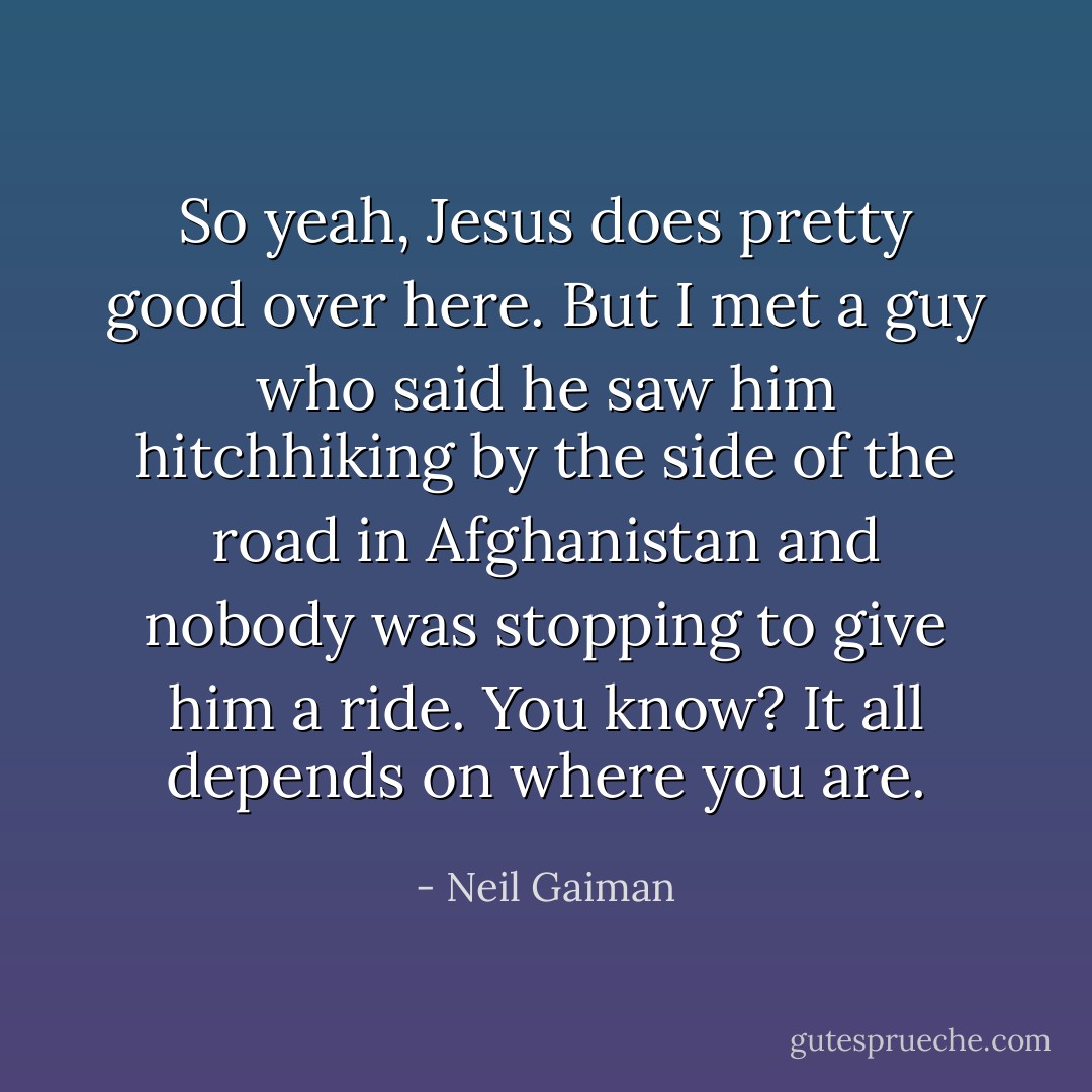 So yeah, Jesus does pretty good over here. But I met a guy who said he saw him hitchhiking by the side of the road in Afghanistan and nobody was stopping to give him a ride. You know? It all depends on where you are. - Neil Gaiman