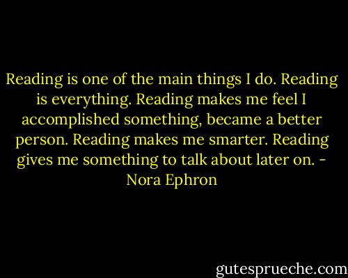 Reading is one of the main things I do. Reading is everything. Reading makes me feel I accomplished something, became a better person. Reading makes me smarter. Reading gives me something to talk about later on. - Nora Ephron