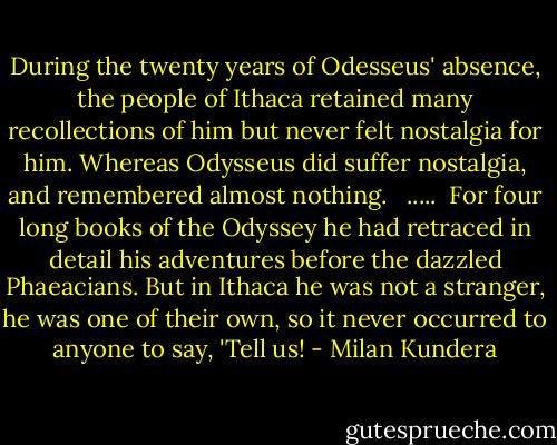 During the twenty years of Odesseus' absence, the people of Ithaca retained many recollections of him but never felt nostalgia for him. Whereas Odysseus did suffer nostalgia, and remembered almost nothing. <br /><br />.....<br /><br />For four long books of the Odyssey he had retraced in detail his adventures before the dazzled Phaeacians. But in Ithaca he was not a stranger, he was one of their own, so it never occurred to anyone to say, 'Tell us! - Milan Kundera