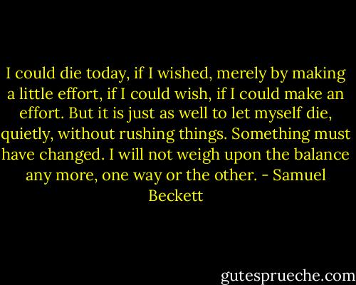 I could die today, if I wished, merely by making a little effort, if I could wish, if I could make an effort. But it is just as well to let myself die, quietly, without rushing things. Something must have changed. I will not weigh upon the balance any more, one way or the other. - Samuel Beckett