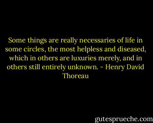 Some things are really necessaries of life in some circles, the most helpless and diseased, which in others are luxuries merely, and in others still entirely unknown. - Henry David Thoreau