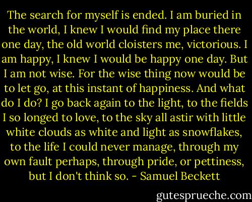 The search for myself is ended. I am buried in the world, I knew I would find my place there one day, the old world cloisters me, victorious. I am happy, I knew I would be happy one day. But I am not wise. For the wise thing now would be to let go, at this instant of happiness. And what do I do? I go back again to the light, to the fields I so longed to love, to the sky all astir with little white clouds as white and light as snowflakes, to the life I could never manage, through my own fault perhaps, through pride, or pettiness, but I don't think so. - Samuel Beckett