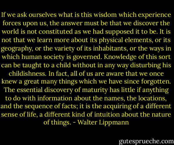 If we ask ourselves what is this wisdom which experience forces upon us, the answer must be that we discover the world is not constituted as we had supposed it to be. It is not that we learn more about its physical elements, or its geography, or the variety of its inhabitants, or the ways in which human society is governed. Knowledge of this sort can be taught to a child without in any way disturbing his childishness. In fact, all of us are aware that we once knew a great many things which we have since forgotten. The essential discovery of maturity has little if anything to do with information about the names, the locations, and the sequence of facts; it is the acquiring of a different sense of life, a different kind of intuition about the nature of things. - Walter Lippmann