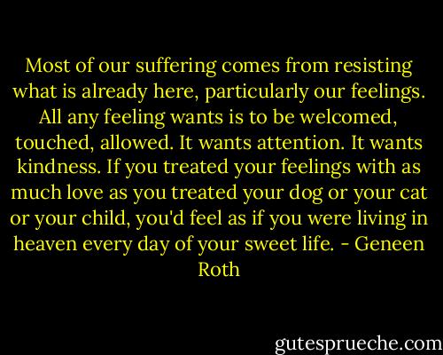Most of our suffering comes from resisting what is already here, particularly our feelings. All any feeling wants is to be welcomed, touched, allowed. It wants attention. It wants kindness. If you treated your feelings with as much love as you treated your dog or your cat or your child, you'd feel as if you were living in heaven every day of your sweet life. - Geneen Roth