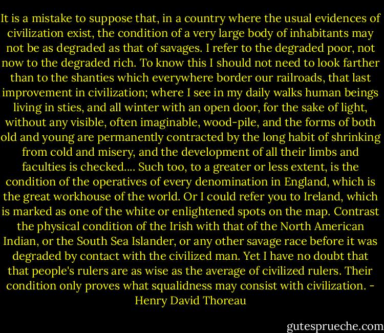 It is a mistake to suppose that, in a country where the usual evidences of civilization exist, the condition of a very large body of inhabitants may not be as degraded as that of savages. I refer to the degraded poor, not now to the degraded rich. To know this I should not need to look farther than to the shanties which everywhere border our railroads, that last improvement in civilization; where I see in my daily walks human beings living in sties, and all winter with an open door, for the sake of light, without any visible, often imaginable, wood-pile, and the forms of both old and young are permanently contracted by the long habit of shrinking from cold and misery, and the development of all their limbs and faculties is checked.... Such too, to a greater or less extent, is the condition of the operatives of every denomination in England, which is the great workhouse of the world. Or I could refer you to Ireland, which is marked as one of the white or enlightened spots on the map. Contrast the physical condition of the Irish with that of the North American Indian, or the South Sea Islander, or any other savage race before it was degraded by contact with the civilized man. Yet I have no doubt that that people's rulers are as wise as the average of civilized rulers. Their condition only proves what squalidness may consist with civilization. - Henry David Thoreau
