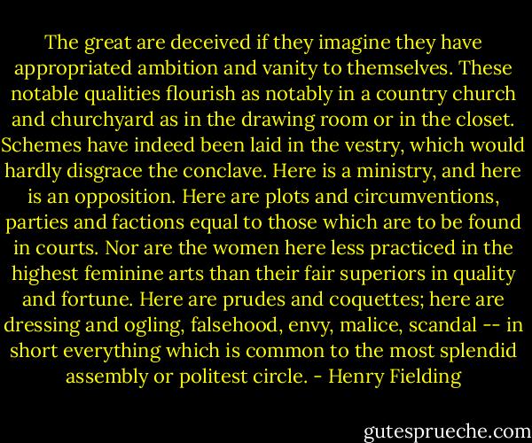 The great are deceived if they imagine they have appropriated ambition and vanity to themselves. These notable qualities flourish as notably in a country church and churchyard as in the drawing room or in the closet. Schemes have indeed been laid in the vestry, which would hardly disgrace the conclave. Here is a ministry, and here is an opposition. Here are plots and circumventions, parties and factions equal to those which are to be found in courts. Nor are the women here less practiced in the highest feminine arts than their fair superiors in quality and fortune. Here are prudes and coquettes; here are dressing and ogling, falsehood, envy, malice, scandal -- in short everything which is common to the most splendid assembly or politest circle. - Henry Fielding