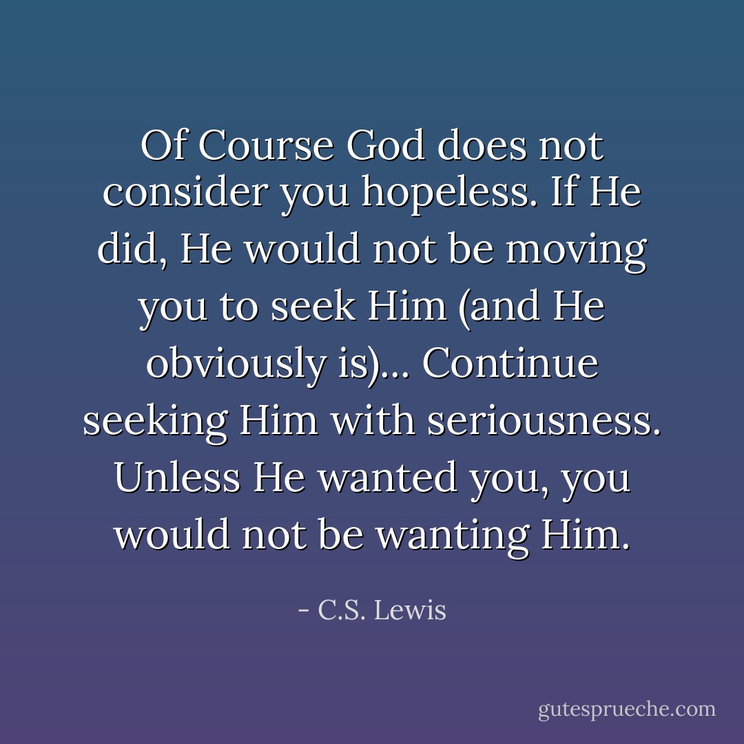 Of Course God does not consider you hopeless. If He did, He would not be moving you to seek Him (and He obviously is)... Continue seeking Him with seriousness. Unless He wanted you, you would not be wanting Him. - C.S. Lewis