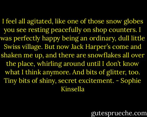 I feel all agitated, like one of those snow globes you see resting peacefully on shop counters. I was perfectly happy being an ordinary, dull little Swiss village. But now Jack Harper’s come and shaken me up, and there are snowflakes all over the place, whirling around until I don’t know what I think anymore. And bits of glitter, too. Tiny bits of shiny, secret excitement. - Sophie Kinsella