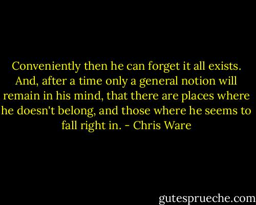 Conveniently then he can forget it all exists. And, after a time only a general notion will remain in his mind, that there are places where he doesn't belong, and those where he seems to fall right in. - Chris Ware