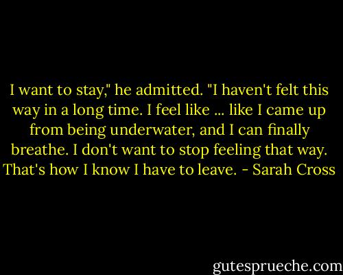 I want to stay," he admitted. "I haven't felt this way in a long time. I feel like ... like I came up from being underwater, and I can finally breathe. I don't want to stop feeling that way. That's how I know I have to leave. - Sarah Cross
