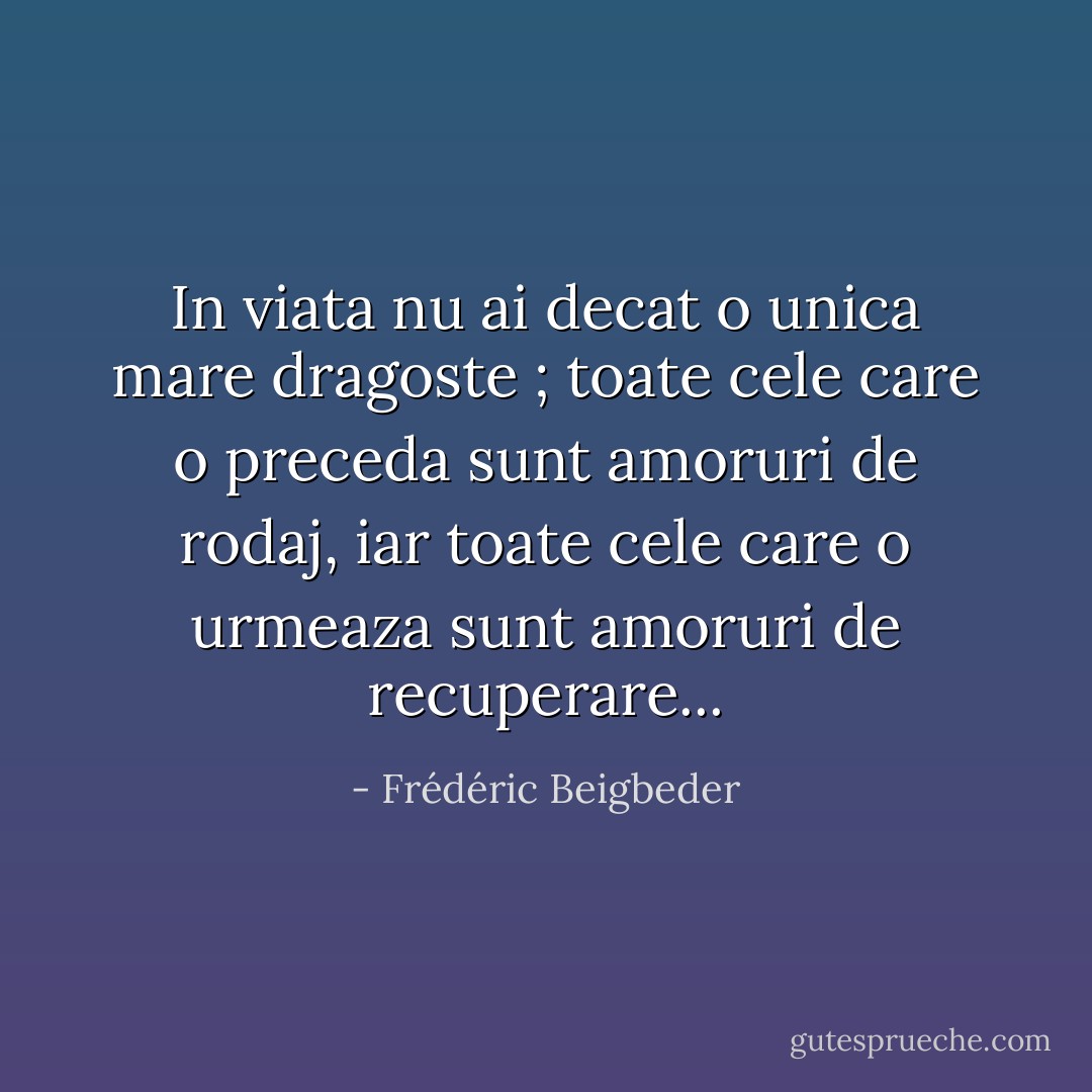In viata nu ai decat o unica mare dragoste ; toate cele care o preceda sunt amoruri de rodaj, iar toate cele care o urmeaza sunt amoruri de recuperare... - Frédéric Beigbeder