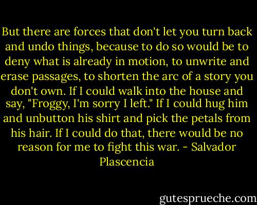 But there are forces that don't let you turn back and undo things, because to do so would be to deny what is already in motion, to unwrite and erase passages, to shorten the arc of a story you don't own. If I could walk into the house and say, "Froggy, I'm sorry I left." If I could hug him and unbutton his shirt and pick the petals from his hair. If I could do that, there would be no reason for me to fight this war. - Salvador Plascencia