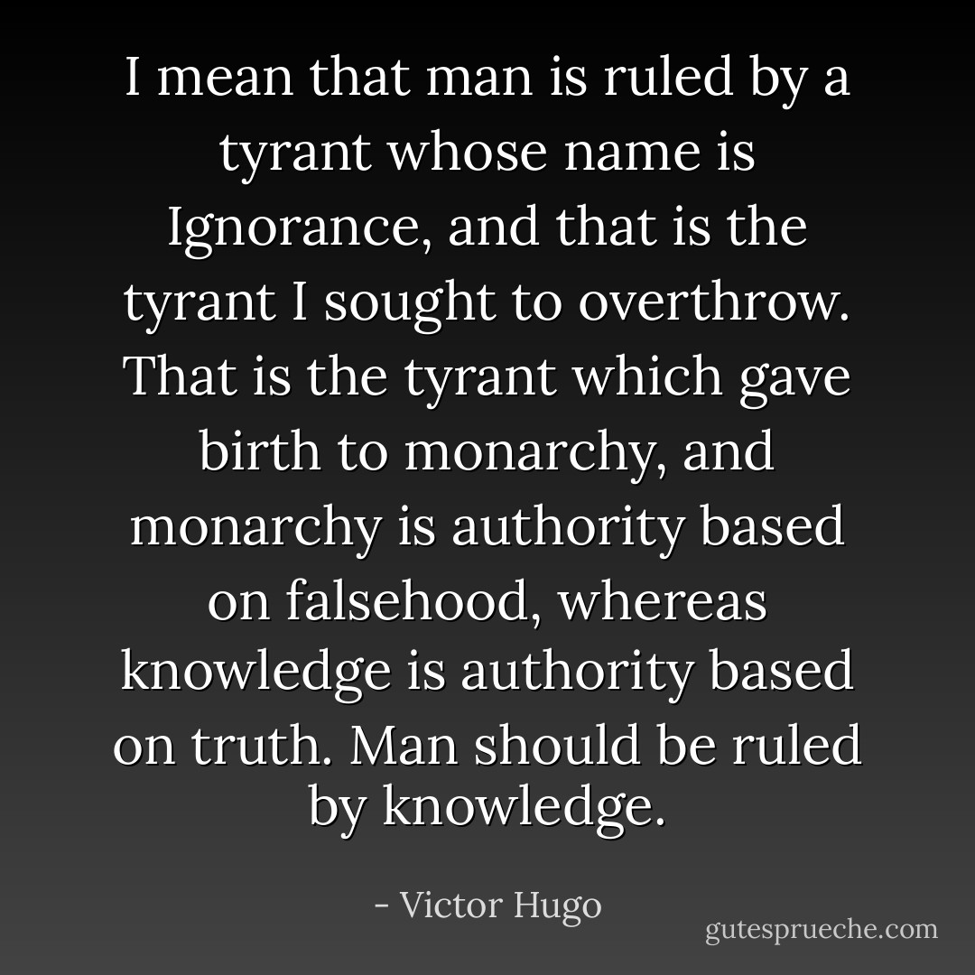 I mean that man is ruled by a tyrant whose name is Ignorance, and that is the tyrant I sought to overthrow. That is the tyrant which gave birth to monarchy, and monarchy is authority based on falsehood, whereas knowledge is authority based on truth. Man should be ruled by knowledge. - Victor Hugo