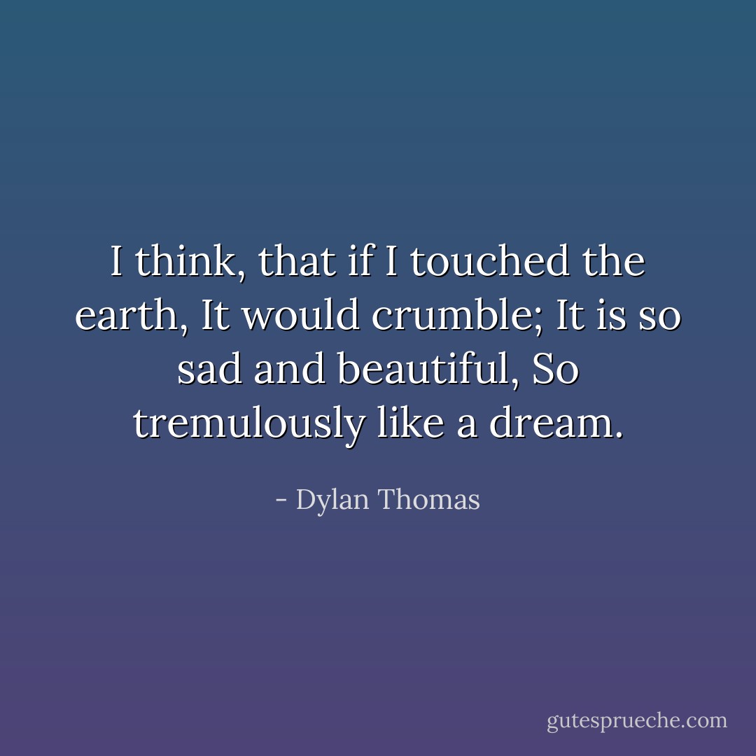 I think, that if I touched the earth,<br />It would crumble;<br />It is so sad and beautiful,<br />So tremulously like a dream. - Dylan Thomas