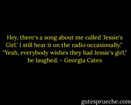 Hey, there's a song about me called 'Jessie's Girl.' I still hear it on the radio occasionally."<br /><br />"Yeah, everybody wishes they had Jessie's girl," he laughed. - Georgia Cates