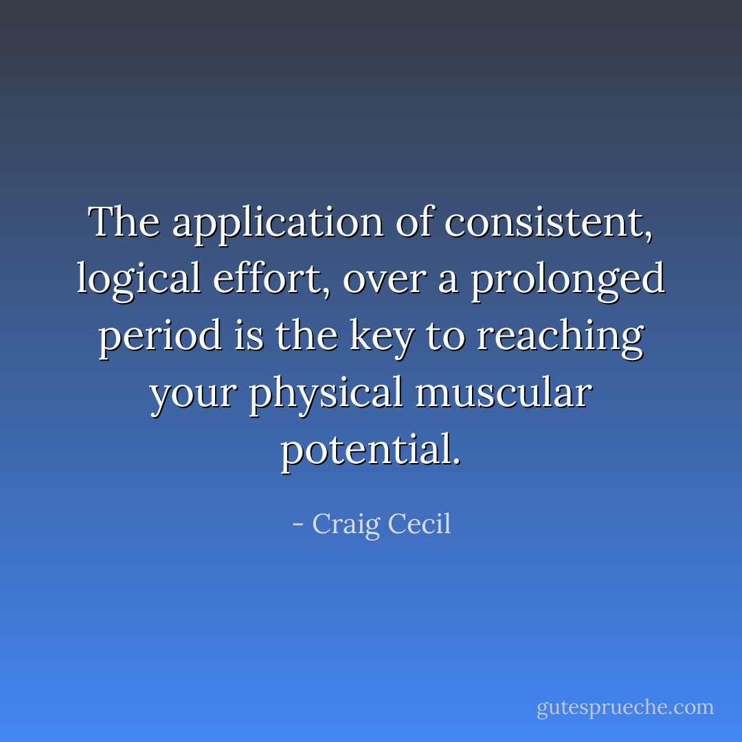 The application of consistent, logical effort, over a prolonged period is the key to reaching your physical muscular potential. - Craig Cecil