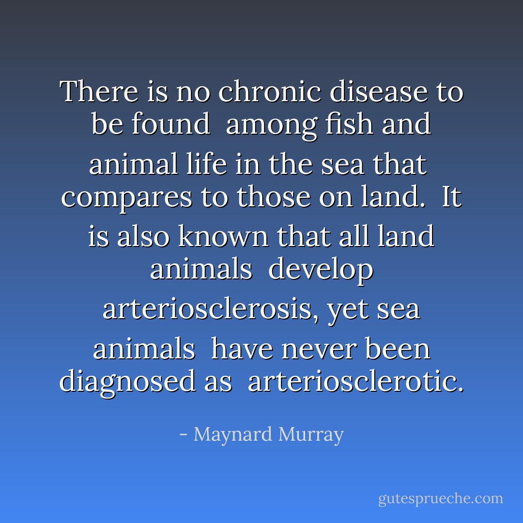 There is no chronic disease to be found <br />among fish and animal life in the sea that <br />compares to those on land.<br /><br />It is also known that all land animals <br />develop arteriosclerosis, yet sea animals <br />have never been diagnosed as <br />arteriosclerotic. - Maynard Murray