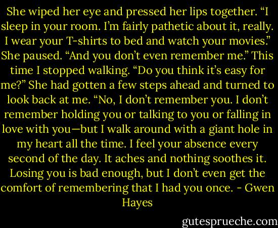 She wiped her eye and pressed her lips together. “I sleep in your room. I’m fairly pathetic about it, really. I wear your T-shirts to bed and watch<br />your movies.” She paused. “And you don’t even remember me.”<br />This time I stopped walking. “Do you think it’s easy for me?” She had gotten a few steps ahead and turned to look back at me. “No, I don’t<br />remember you. I don’t remember holding you or talking to you or falling in love with you—but I walk around with a giant hole in my heart all the time. I<br />feel your absence every second of the day. It aches and nothing soothes it. Losing you is bad enough, but I don’t even get the comfort of<br />remembering that I had you once. - Gwen Hayes
