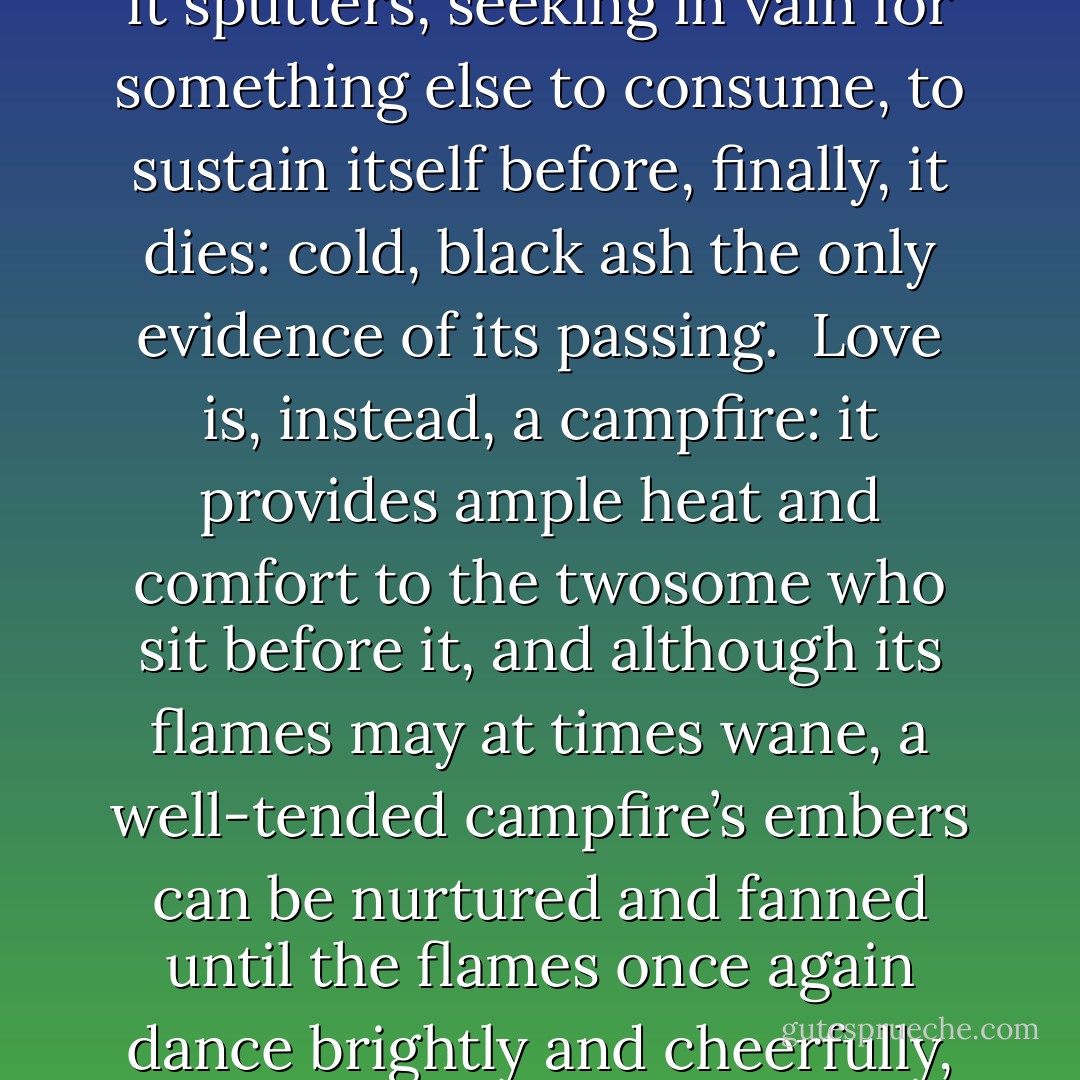 Love is not a forest fire that burns intensely,<br />hotly and out of control for a brief moment until,<br />its expendable fuel spent,<br />it sputters,<br />seeking in vain for something else to consume,<br />to sustain itself before, finally,<br />it dies:<br />cold, black ash the only evidence of its passing.<br /><br />Love is, instead, a campfire:<br />it provides ample heat and comfort<br />to the twosome who sit before it,<br />and although its flames may at times wane,<br />a well-tended campfire’s embers can be nurtured and fanned<br />until the flames once again dance brightly and cheerfully,<br />providing comfort to the couple <br />who cherish the gentle warmth it ministers. - J. Conrad Guest