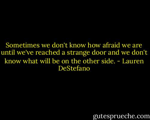 Sometimes we don't know how afraid we are until we've reached a strange door and we don't know what will be on the other side. - Lauren DeStefano