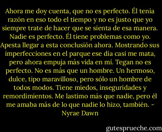 Ahora me doy cuenta, que no es perfecto. Él tenía razón en eso todo el tiempo y no es justo que yo siempre trate de hacer que se sienta de esa manera. Nadie es perfecto. Él tiene problemas como yo. Apesta llegar a esta conclusión ahora.<br />Mostrando sus imperfecciones en el parque ese día casi me mata, pero ahora empuja más vida en mí. Tegan no es perfecto. No es más que un hombre. Un hermoso, dulce, tipo maravilloso, pero sólo un hombre de todos modos.<br />Tiene miedos, inseguridades y remordimientos. Me lastimo más que nadie, pero él me amaba más de lo que nadie lo hizo, también. - Nyrae Dawn