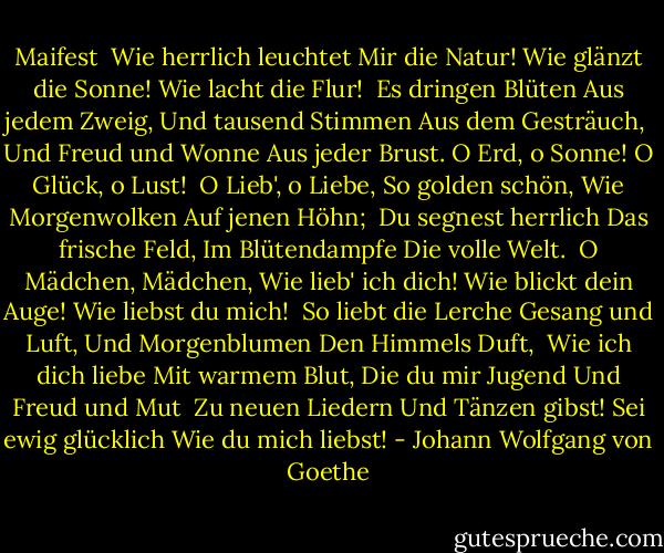 Maifest<br /><br />Wie herrlich leuchtet<br />Mir die Natur!<br />Wie glänzt die Sonne!<br />Wie lacht die Flur!<br /><br />Es dringen Blüten<br />Aus jedem Zweig,<br />Und tausend Stimmen<br />Aus dem Gesträuch,<br /><br />Und Freud und Wonne<br />Aus jeder Brust.<br />O Erd, o Sonne!<br />O Glück, o Lust!<br /><br />O Lieb', o Liebe,<br />So golden schön,<br />Wie Morgenwolken<br />Auf jenen Höhn;<br /><br />Du segnest herrlich<br />Das frische Feld,<br />Im Blütendampfe<br />Die volle Welt.<br /><br />O Mädchen, Mädchen,<br />Wie lieb' ich dich!<br />Wie blickt dein Auge!<br />Wie liebst du mich!<br /><br />So liebt die Lerche<br />Gesang und Luft,<br />Und Morgenblumen<br />Den Himmels Duft,<br /><br />Wie ich dich liebe<br />Mit warmem Blut,<br />Die du mir Jugend<br />Und Freud und Mut<br /><br />Zu neuen Liedern<br />Und Tänzen gibst!<br />Sei ewig glücklich<br />Wie du mich liebst! - Johann Wolfgang von Goethe