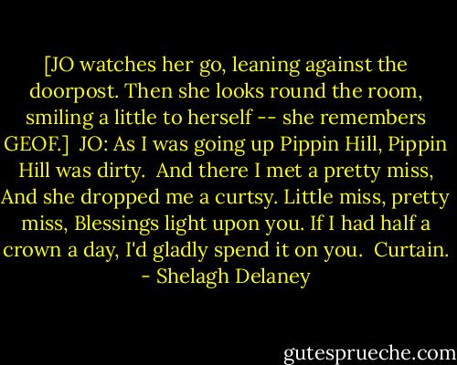 [JO watches her go, leaning against the doorpost. Then she looks round the room, smiling a little to herself -- she remembers GEOF.]<br /><br />JO: As I was going up Pippin Hill,<br />Pippin Hill was dirty. <br />And there I met a pretty miss,<br />And she dropped me a curtsy.<br />Little miss, pretty miss,<br />Blessings light upon you.<br />If I had half a crown a day,<br />I'd gladly spend it on you.<br /><br />Curtain. - Shelagh Delaney