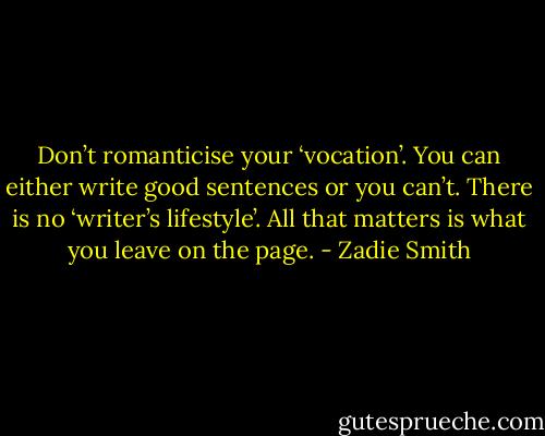 Don’t romanticise your ‘vocation’. You can either write good sentences or you can’t. There is no ‘writer’s lifestyle’. All that matters is what you leave on the page. - Zadie Smith