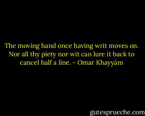 The moving hand once having writ moves on. Nor all thy piety nor wit can lure it back to cancel half a line. - Omar Khayyám