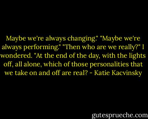 Maybe we're always changing."<br />"Maybe we're always performing."<br />"Then who are we really?" I wondered. "At the end of the day, with the lights off, all alone, which of those personalities that we take on and off are real? - Katie Kacvinsky
