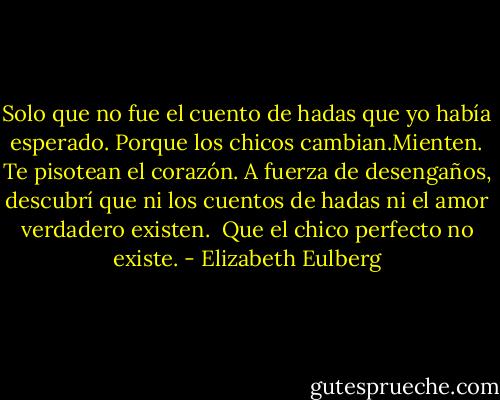 Solo que no fue el cuento de hadas que yo había esperado. Porque los chicos cambian.Mienten. Te pisotean el corazón. A fuerza de desengaños, descubrí que ni los cuentos de hadas ni el amor verdadero existen.<br /><br />Que el chico perfecto no existe. - Elizabeth Eulberg