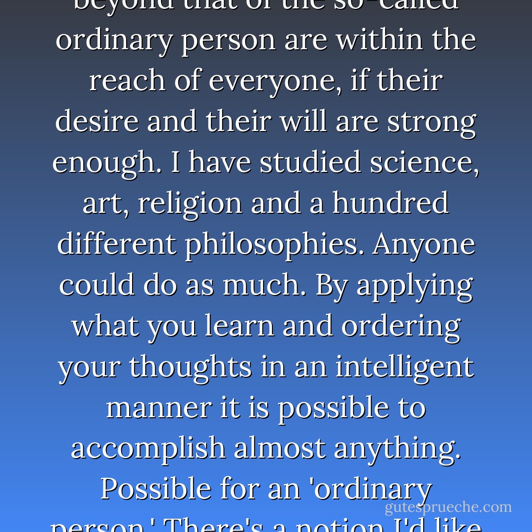 The disciplines of physical exercise, meditation and study aren't terribly esoteric. The means to attain a capability far beyond that of the so-called ordinary person are within the reach of everyone, if their desire and their will are strong enough. I have studied science, art, religion and a hundred different philosophies. Anyone could do as much. By applying what you learn and ordering your thoughts in an intelligent manner it is possible to accomplish almost anything. Possible for an 'ordinary person.' There's a notion I'd like to see buried: the ordinary person. Ridiculous. There is no ordinary person. - Alan Moore