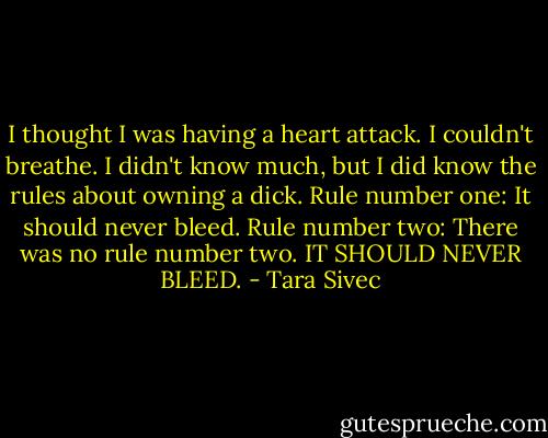 I thought I was having a heart attack. I couldn't breathe. I didn't know much, but I did know the rules about owning a dick. Rule number one: It should never bleed. Rule number two: There was no rule number two. IT SHOULD NEVER BLEED. - Tara Sivec