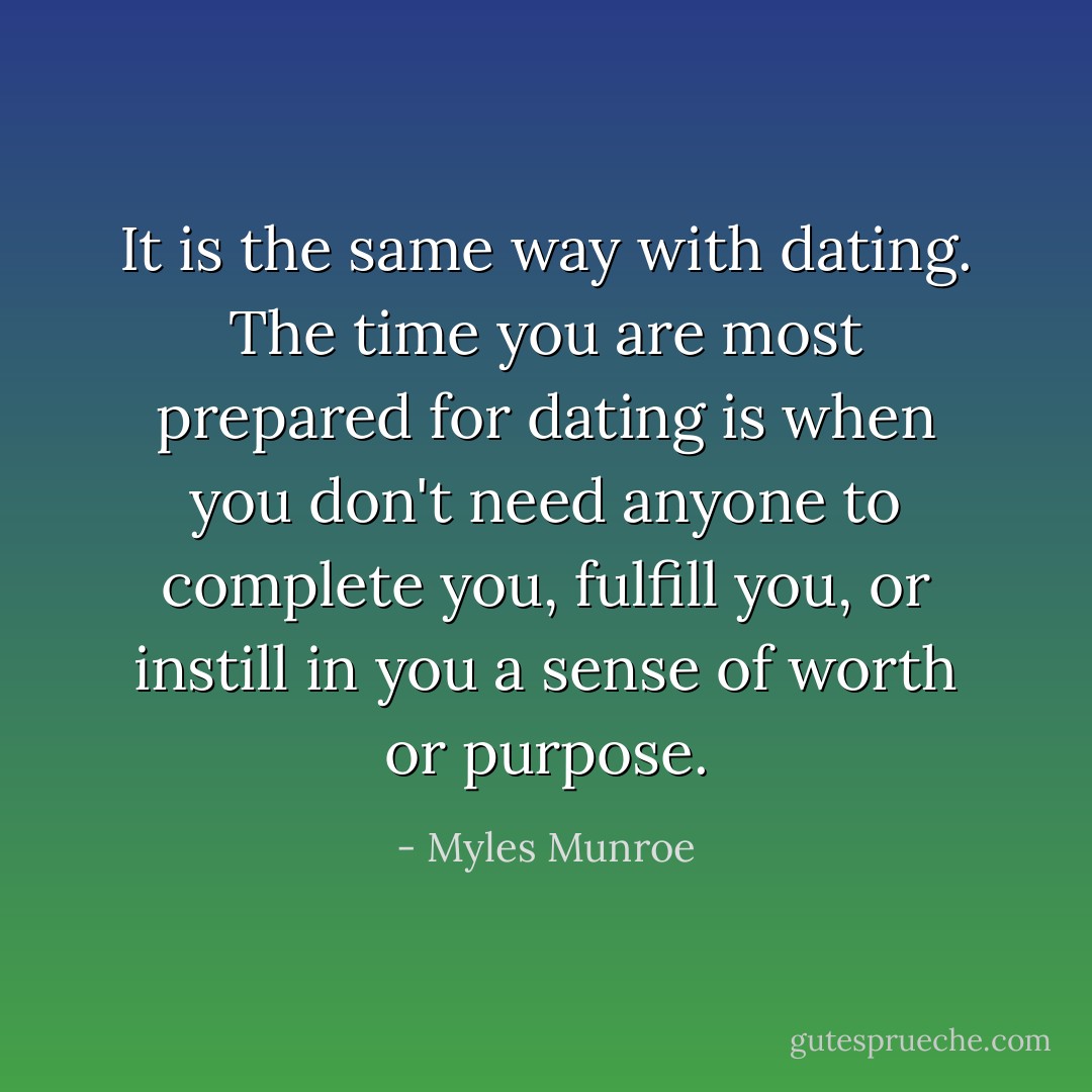 It is the same way with dating. The time you are most prepared for dating is when you don't need anyone to complete you, fulfill you, or instill in you a sense of worth or purpose. - Myles Munroe