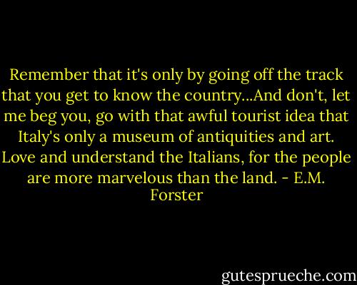 Remember that it's only by going off the track that you get to know the country...And don't, let me beg you, go with that awful tourist idea that Italy's only a museum of antiquities and art. Love and understand the Italians, for the people are more marvelous than the land. - E.M. Forster