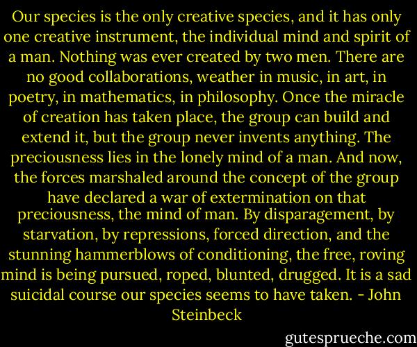 Our species is the only creative species, and it has only one creative instrument, the individual mind and spirit of a man. Nothing was ever created by two men. There are no good collaborations, weather in music, in art, in poetry, in mathematics, in philosophy. Once the miracle of creation has taken place, the group can build and extend it, but the group never invents anything. The preciousness lies in the lonely mind of a man.<br />And now, the forces marshaled around the concept of the group have declared a war of extermination on that preciousness, the mind of man. By disparagement, by starvation, by repressions, forced direction, and the stunning hammerblows of conditioning, the free, roving mind is being pursued, roped, blunted, drugged. It is a sad suicidal course our species seems to have taken. - John Steinbeck