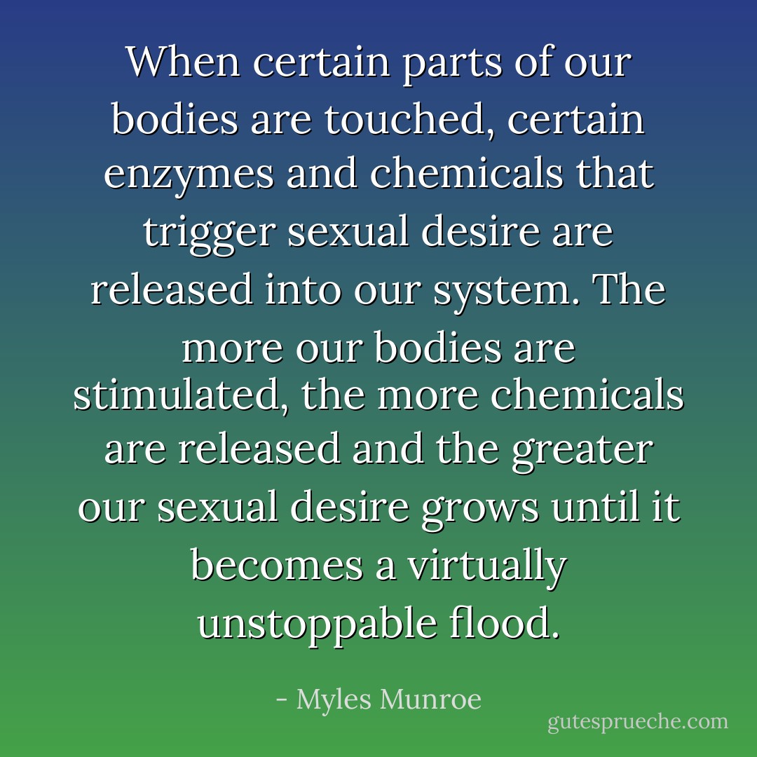 When certain parts of our bodies are touched, certain enzymes and chemicals that trigger sexual desire are released into our system. The more our bodies are stimulated, the more chemicals are released and the greater our sexual desire grows until it becomes a virtually unstoppable flood. - Myles Munroe