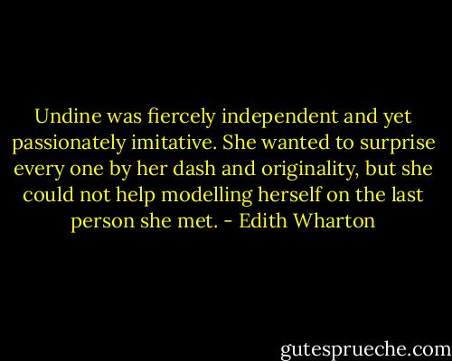 Undine was fiercely independent and yet passionately imitative. She wanted to surprise every one by her dash and originality, but she could not help modelling herself on the last person she met. - Edith Wharton