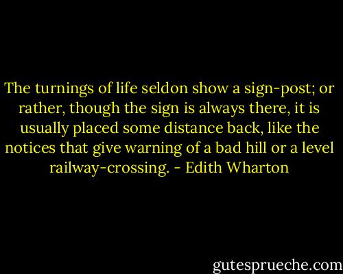 The turnings of life seldon show a sign-post; or rather, though the sign is always there, it is usually placed some distance back, like the notices that give warning of a bad hill or a level railway-crossing. - Edith Wharton