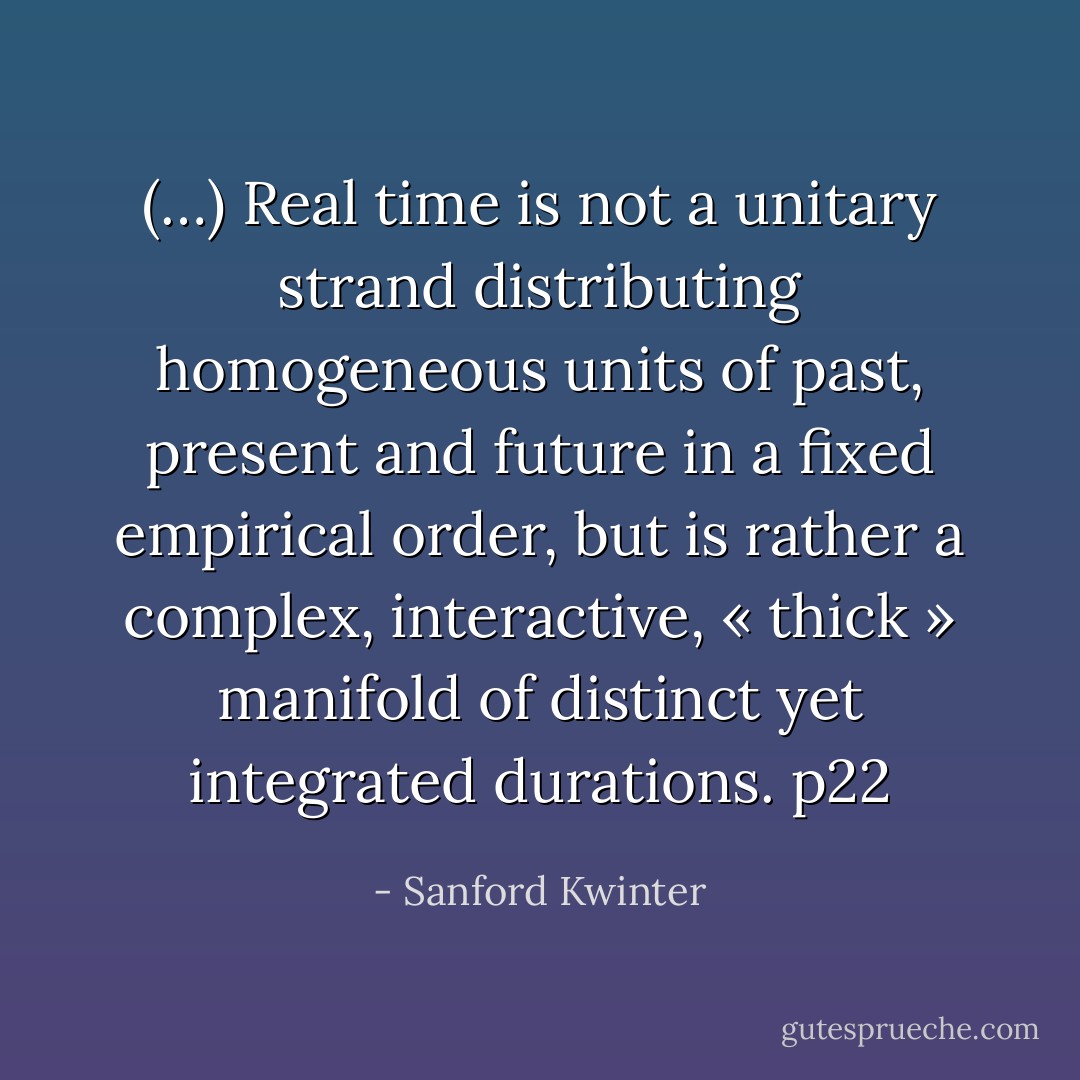 (…) Real time is not a unitary strand distributing homogeneous units of past, present and future in a fixed empirical order, but is rather a complex, interactive, « thick » manifold of distinct yet integrated durations. p22 - Sanford Kwinter