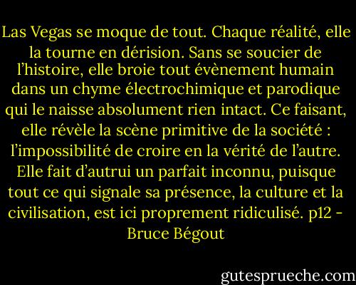 Las Vegas se moque de tout. Chaque réalité, elle la tourne en dérision. Sans se soucier de l’histoire, elle broie tout évènement humain dans un chyme électrochimique et parodique qui le naisse absolument rien intact. Ce faisant, elle révèle la scène primitive de la société : l’impossibilité de croire en la vérité de l’autre. Elle fait d’autrui un parfait inconnu, puisque tout ce qui signale sa présence, la culture et la civilisation, est ici proprement ridiculisé. p12 - Bruce Bégout
