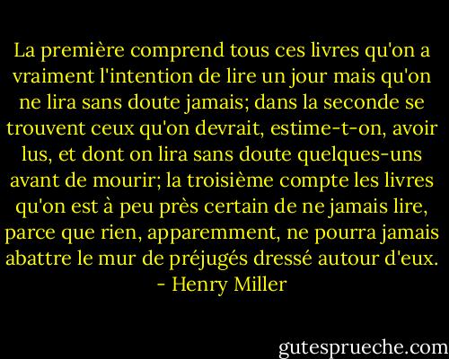 La première comprend tous ces livres qu'on a vraiment l'intention de lire un jour mais qu'on ne lira sans doute jamais; dans la seconde se trouvent ceux qu'on devrait, estime-t-on, avoir lus, et dont on lira sans doute quelques-uns avant de mourir; la troisième compte les livres qu'on est à peu près certain de ne jamais lire, parce que rien, apparemment, ne pourra jamais abattre le mur de préjugés dressé autour d'eux. - Henry Miller